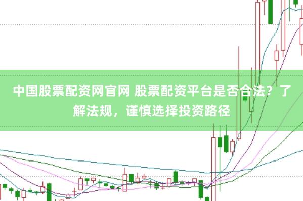 中国股票配资网官网 股票配资平台是否合法？了解法规，谨慎选择投资路径