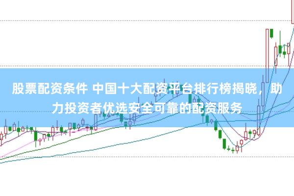 股票配资条件 中国十大配资平台排行榜揭晓，助力投资者优选安全可靠的配资服务