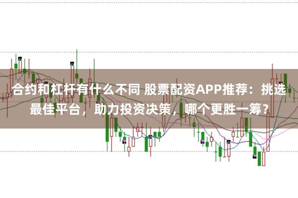 合约和杠杆有什么不同 股票配资APP推荐：挑选最佳平台，助力投资决策，哪个更胜一筹？