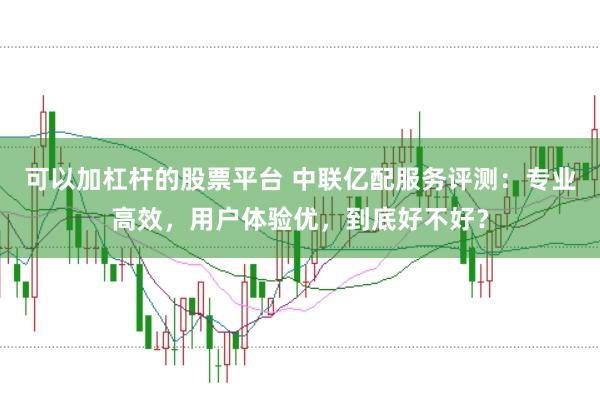可以加杠杆的股票平台 中联亿配服务评测：专业高效，用户体验优，到底好不好？