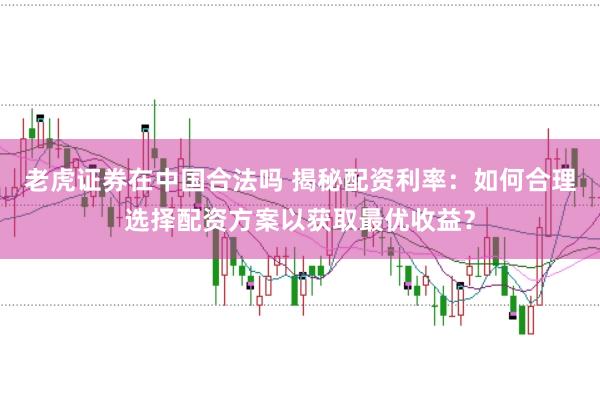 老虎证券在中国合法吗 揭秘配资利率：如何合理选择配资方案以获取最优收益？