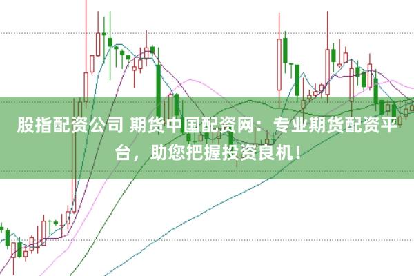 股指配资公司 期货中国配资网：专业期货配资平台，助您把握投资良机！