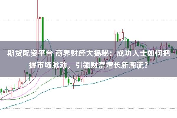 期货配资平台 商界财经大揭秘：成功人士如何把握市场脉动，引领财富增长新潮流？
