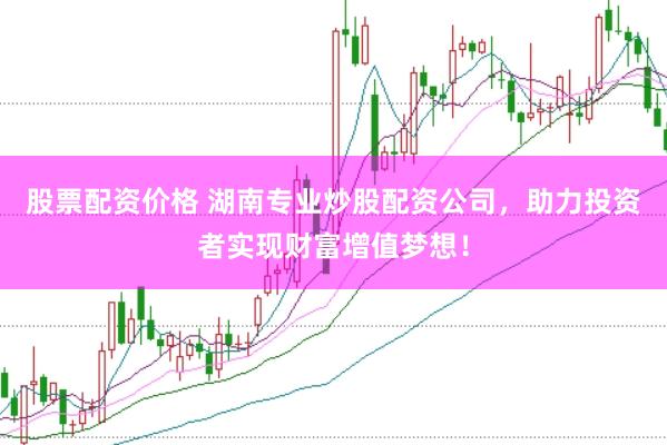 股票配资价格 湖南专业炒股配资公司，助力投资者实现财富增值梦想！