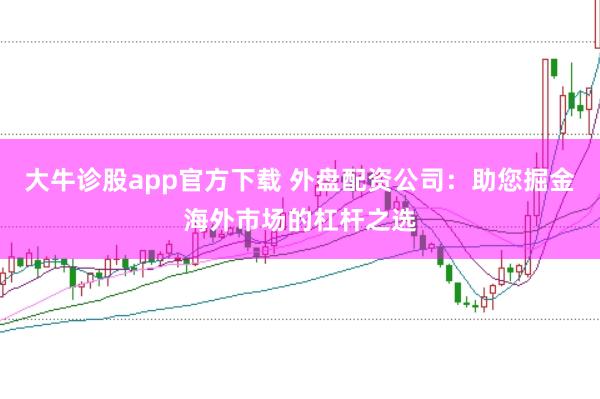 大牛诊股app官方下载 外盘配资公司：助您掘金海外市场的杠杆之选