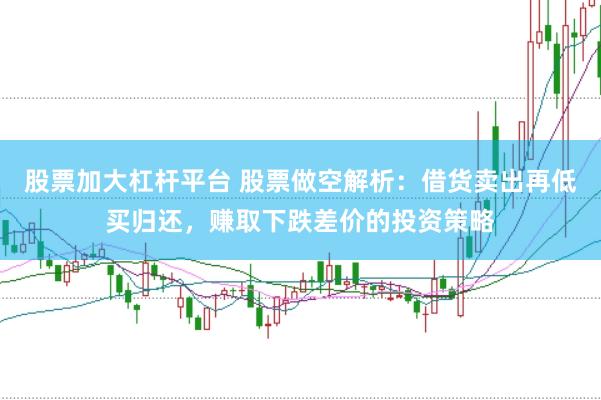 股票加大杠杆平台 股票做空解析：借货卖出再低买归还，赚取下跌差价的投资策略