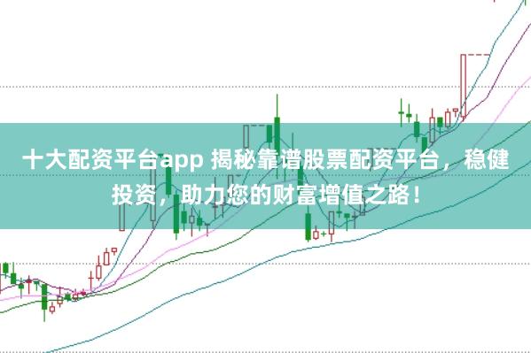十大配资平台app 揭秘靠谱股票配资平台，稳健投资，助力您的财富增值之路！