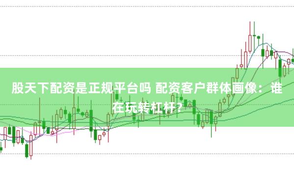 股天下配资是正规平台吗 配资客户群体画像：谁在玩转杠杆？