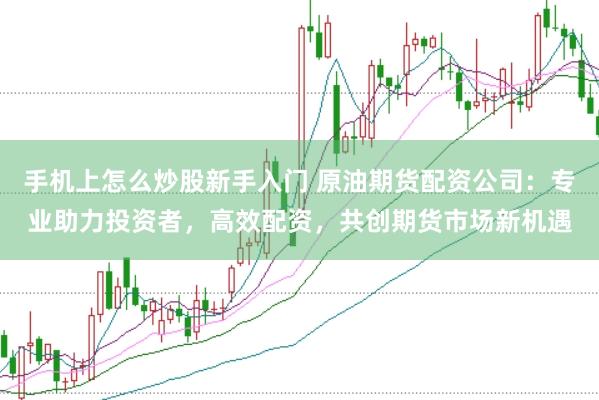 手机上怎么炒股新手入门 原油期货配资公司：专业助力投资者，高效配资，共创期货市场新机遇