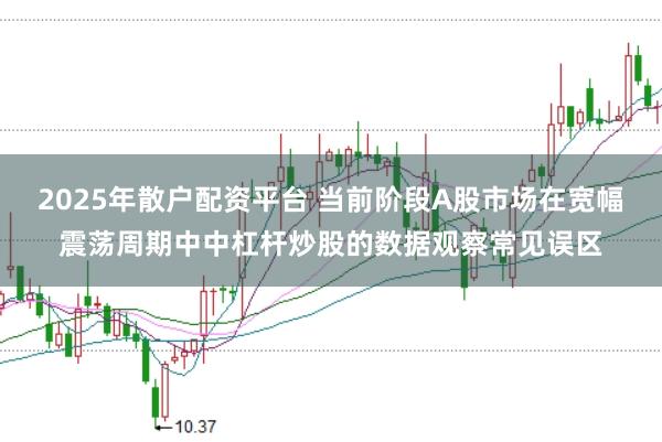2025年散户配资平台 当前阶段A股市场在宽幅震荡周期中中杠杆炒股的数据观察常见误区