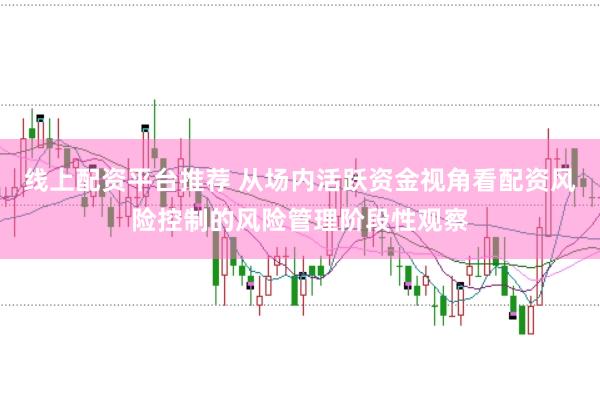 线上配资平台推荐 从场内活跃资金视角看配资风险控制的风险管理阶段性观察