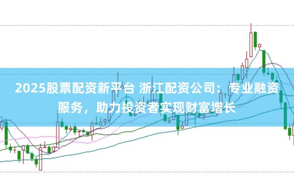 2025股票配资新平台 浙江配资公司：专业融资服务，助力投资者实现财富增长