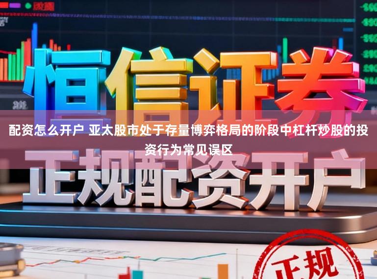 配资怎么开户 亚太股市处于存量博弈格局的阶段中杠杆炒股的投资行为常见误区