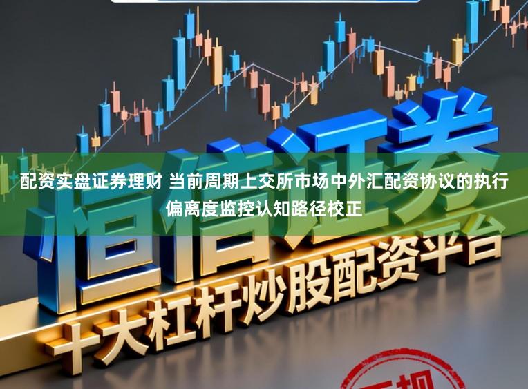 配资实盘证券理财 当前周期上交所市场中外汇配资协议的执行偏离度监控认知路径校正