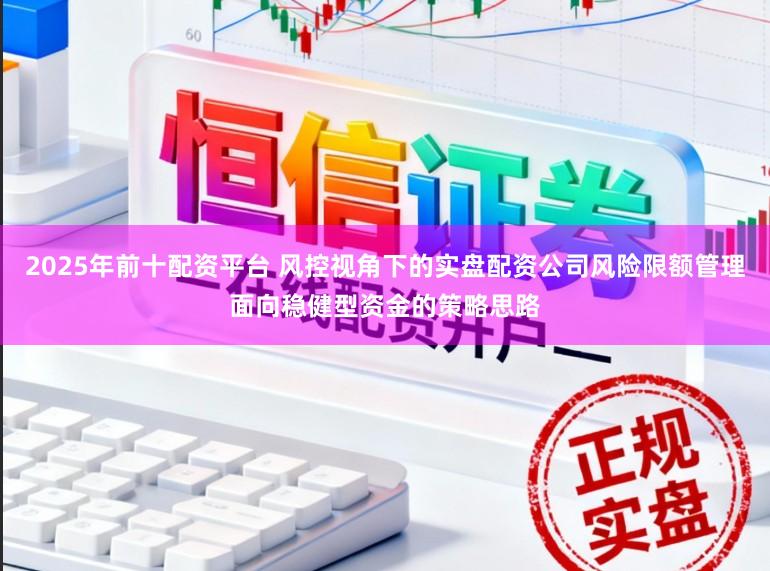 2025年前十配资平台 风控视角下的实盘配资公司风险限额管理面向稳健型资金的策略思路