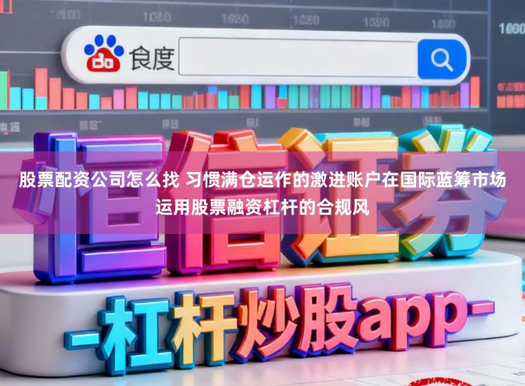股票配资公司怎么找 习惯满仓运作的激进账户在国际蓝筹市场运用股票融资杠杆的合规风