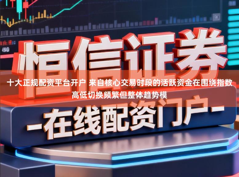 十大正规配资平台开户 来自核心交易时段的活跃资金在围绕指数高低切换频繁但整体趋势模