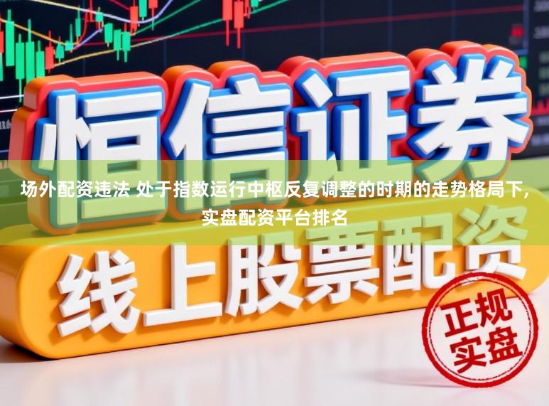 场外配资违法 处于指数运行中枢反复调整的时期的走势格局下,实盘配资平台排名