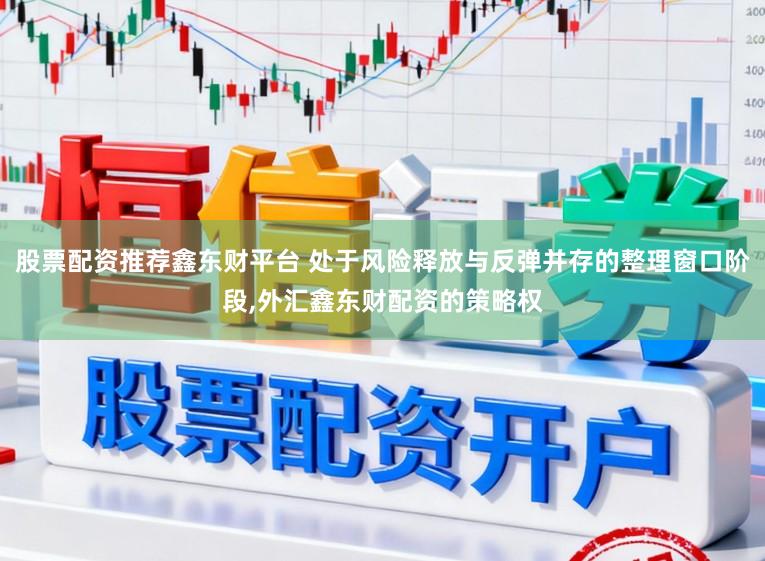 股票配资推荐鑫东财平台 处于风险释放与反弹并存的整理窗口阶段,外汇鑫东财配资的策略权