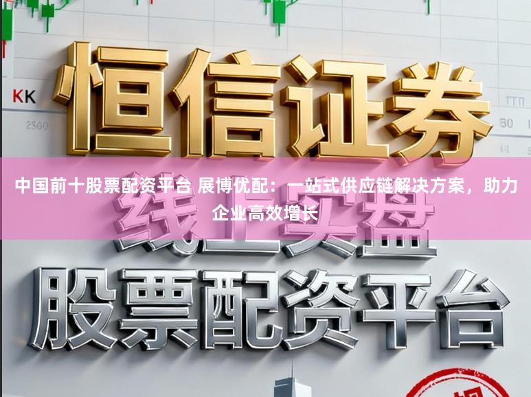 中国前十股票配资平台 展博优配：一站式供应链解决方案，助力企业高效增长