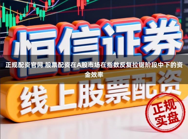 正规配资官网 股票配资在A股市场在指数反复拉锯阶段中下的资金效率