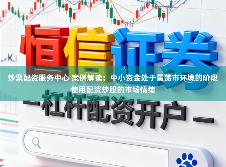 炒票配资服务中心 案例解读：中小资金处于震荡市环境的阶段使用配资炒股的市场情绪