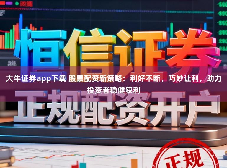 大牛证券app下载 股票配资新策略：利好不断，巧妙让利，助力投资者稳健获利