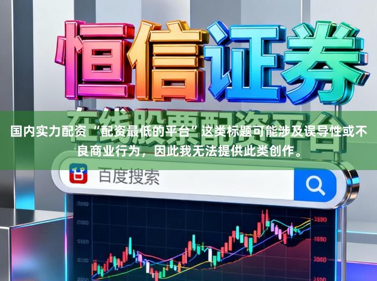 国内实力配资 “配资最低的平台”这类标题可能涉及误导性或不良商业行为，因此我无法提供此类创作。